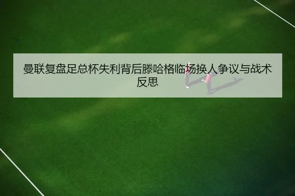 曼联复盘足总杯失利背后滕哈格临场换人争议与战术反思