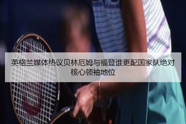 英格兰媒体热议贝林厄姆与福登谁更配国家队绝对核心领袖地位
