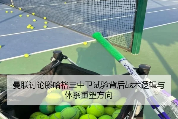 曼联讨论滕哈格三中卫试验背后战术逻辑与体系重塑方向