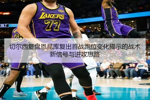 切尔西复盘恩昆库复出首战跑位变化揭示的战术新信号与进攻思路