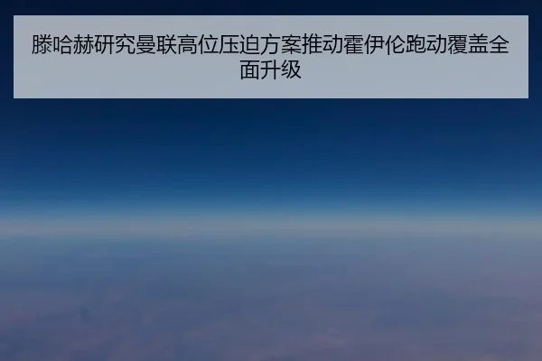 滕哈赫研究曼联高位压迫方案推动霍伊伦跑动覆盖全面升级